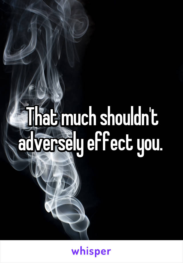 That much shouldn't adversely effect you. 