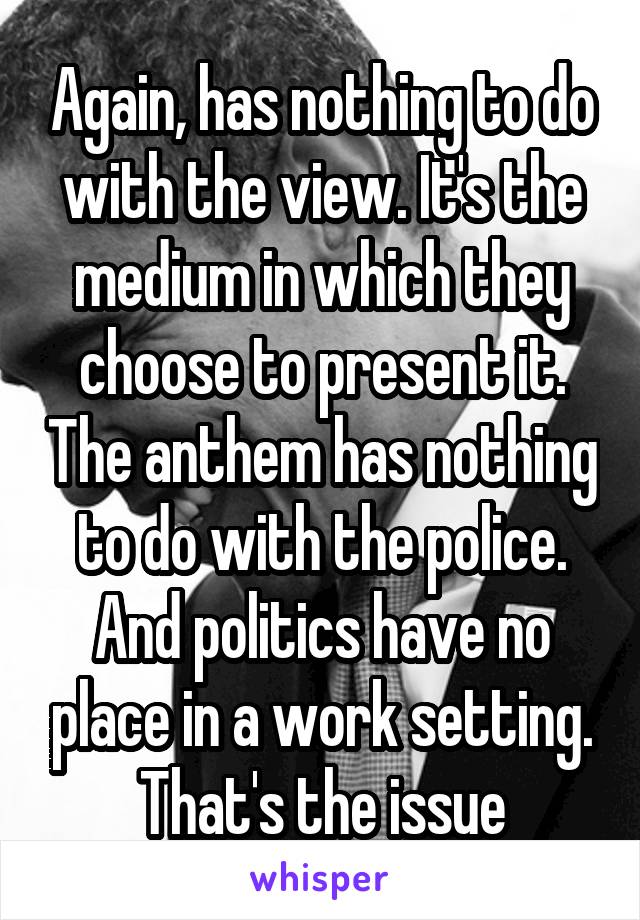 Again, has nothing to do with the view. It's the medium in which they choose to present it. The anthem has nothing to do with the police. And politics have no place in a work setting. That's the issue