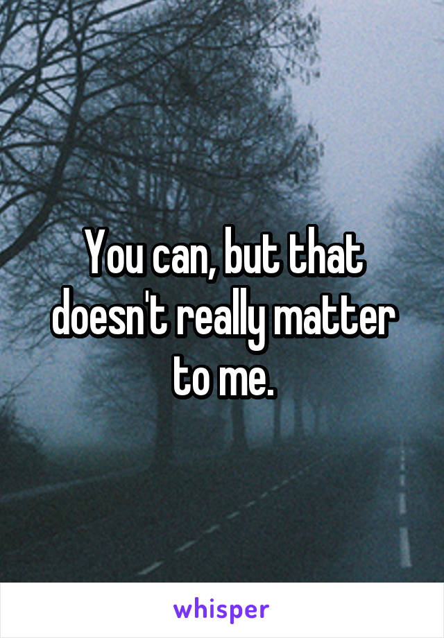 You can, but that doesn't really matter to me.