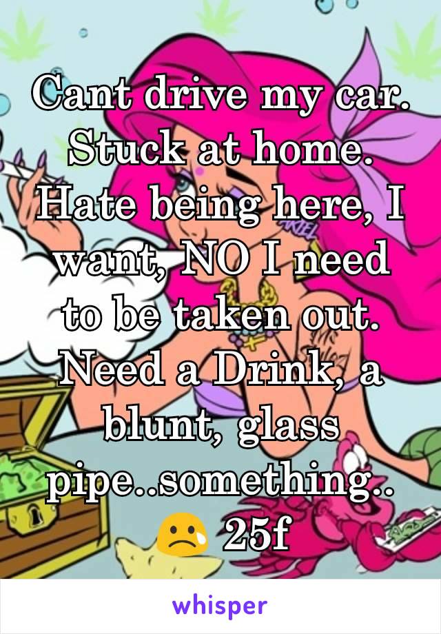 Cant drive my car.
Stuck at home.
Hate being here, I want, NO I need to be taken out. Need a Drink, a blunt, glass pipe..something..ðŸ˜¢ 25f