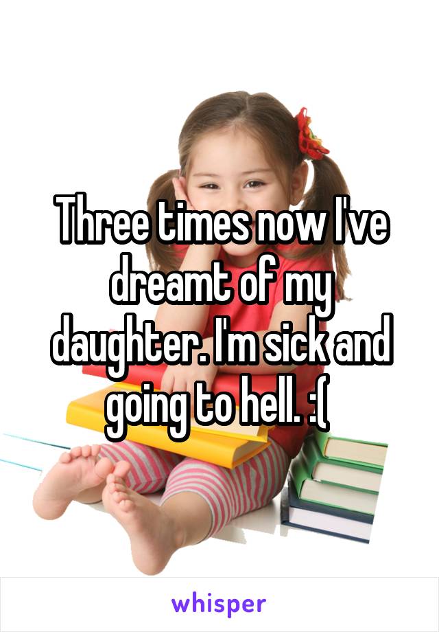 Three times now I've dreamt of my daughter. I'm sick and going to hell. :( 