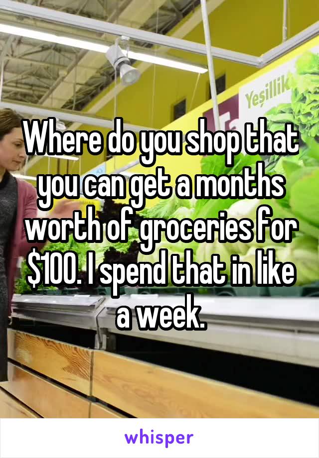 Where do you shop that you can get a months worth of groceries for $100. I spend that in like a week.