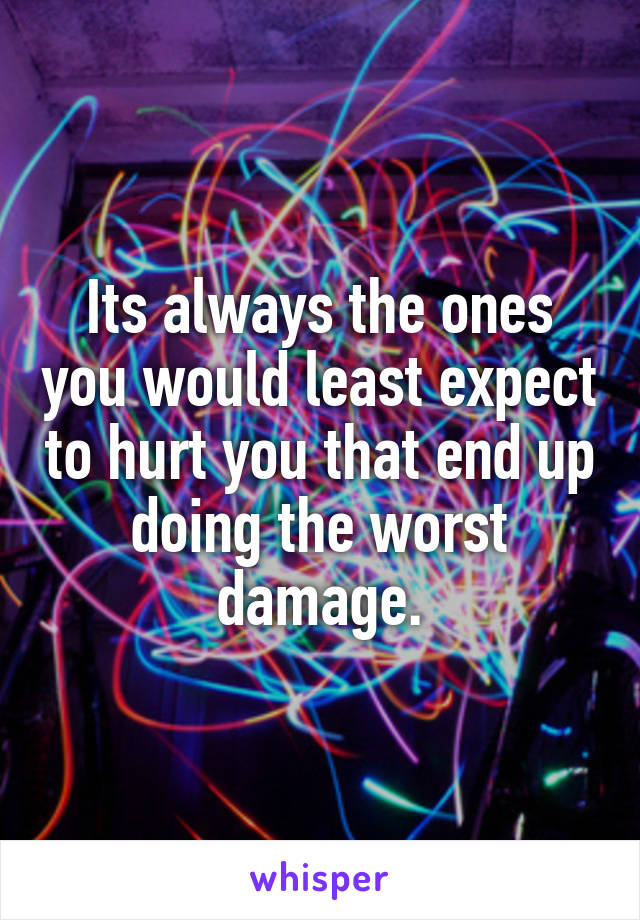 Its always the ones you would least expect to hurt you that end up doing the worst damage.