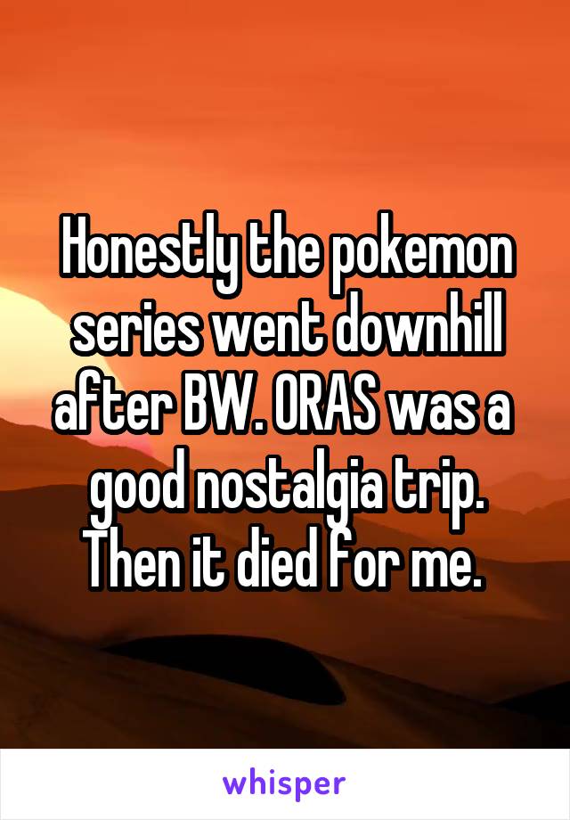 Honestly the pokemon series went downhill after BW. ORAS was a  good nostalgia trip. Then it died for me. 