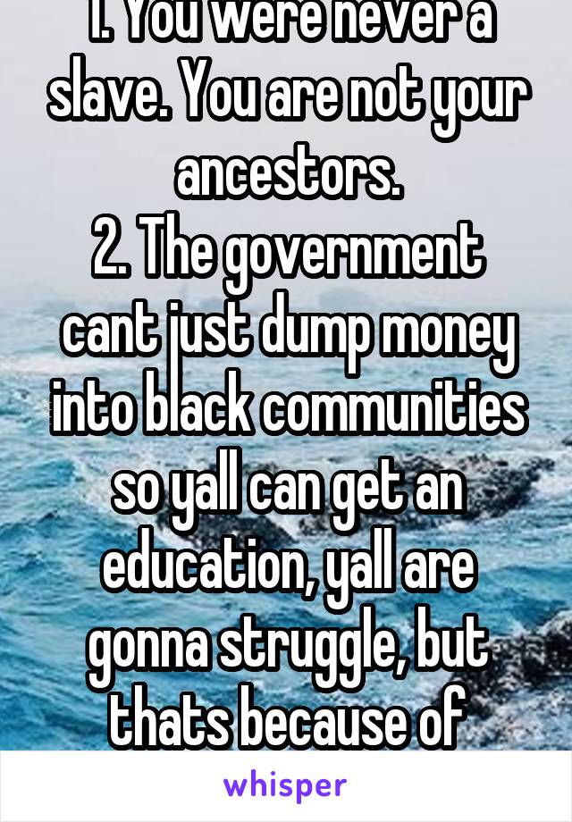 1. You were never a slave. You are not your ancestors.
2. The government cant just dump money into black communities so yall can get an education, yall are gonna struggle, but thats because of slavery