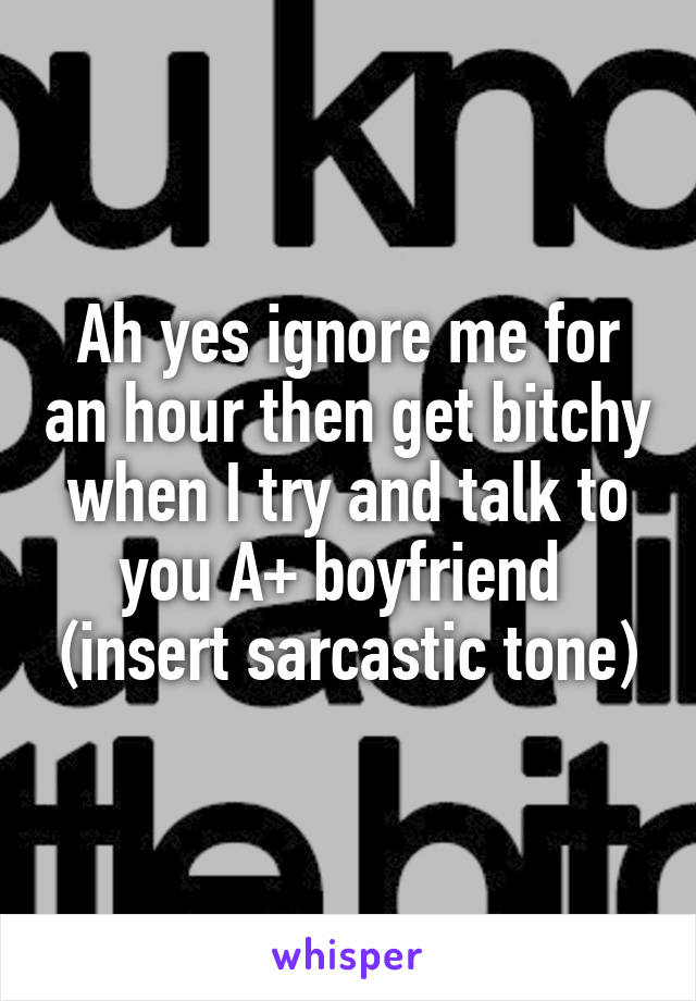 Ah yes ignore me for an hour then get bitchy when I try and talk to you A+ boyfriend  (insert sarcastic tone)