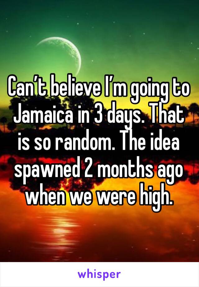 Can’t believe I’m going to Jamaica in 3 days. That is so random. The idea spawned 2 months ago when we were high.