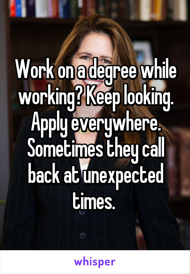Work on a degree while working? Keep looking. Apply everywhere. Sometimes they call back at unexpected times. 