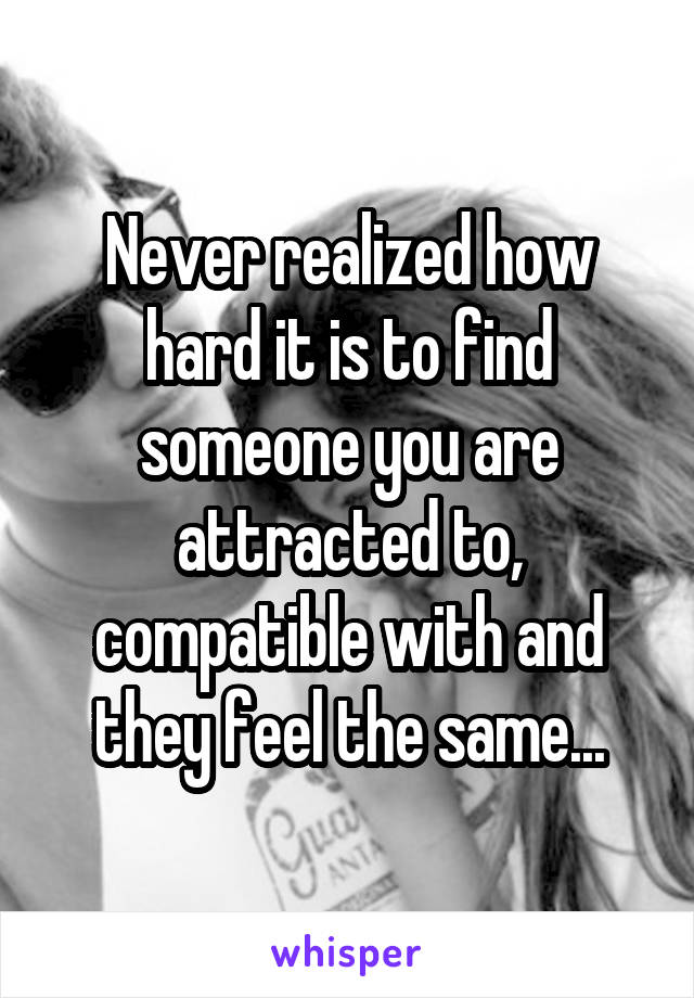 Never realized how hard it is to find someone you are attracted to, compatible with and they feel the same...