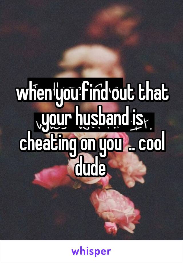when you find out that your husband is cheating on you  .. cool dude 
