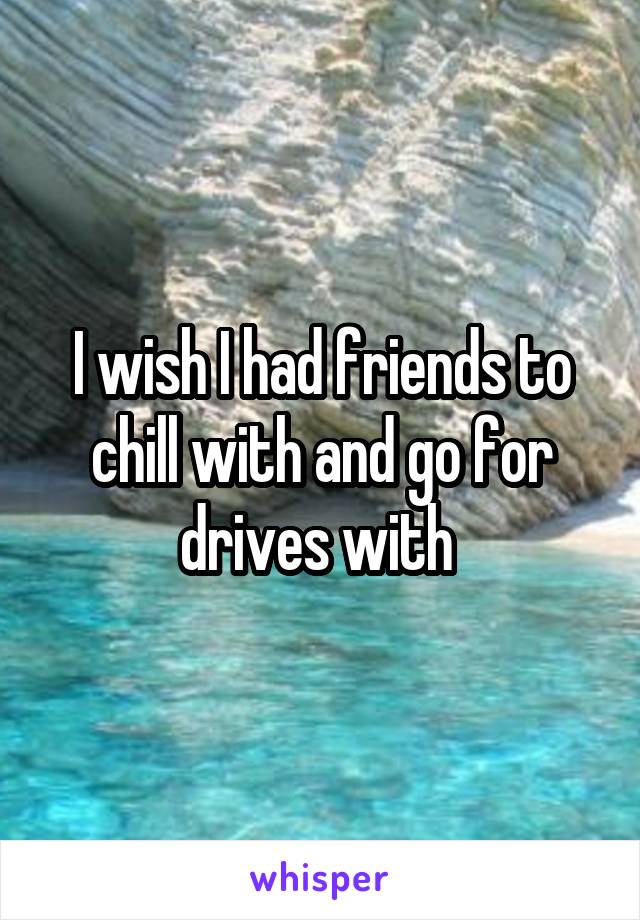 I wish I had friends to chill with and go for drives with 