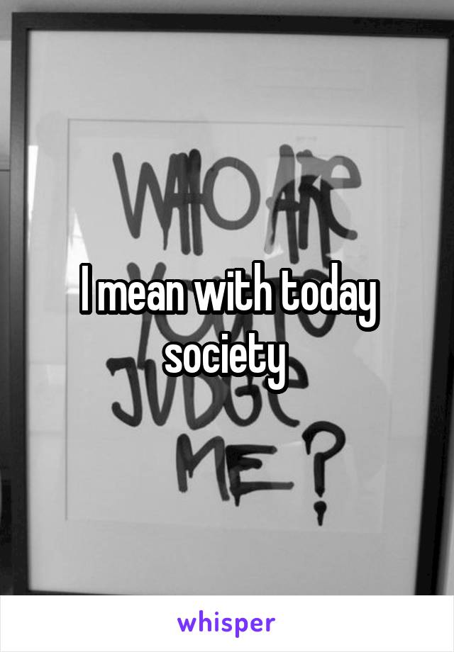 I mean with today society 