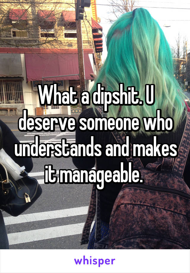What a dipshit. U deserve someone who understands and makes it manageable. 