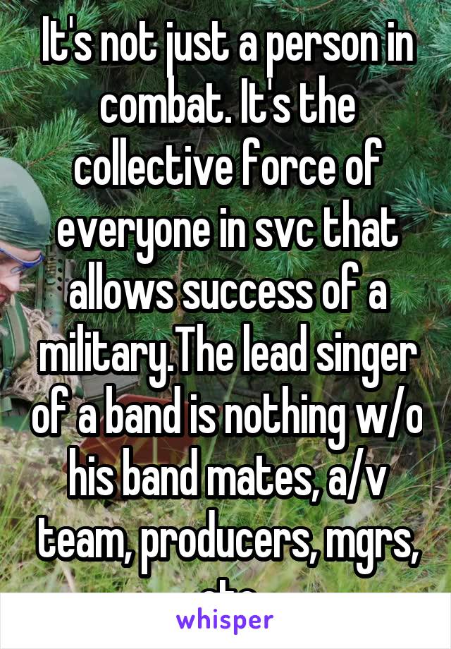 It's not just a person in combat. It's the collective force of everyone in svc that allows success of a military.The lead singer of a band is nothing w/o his band mates, a/v team, producers, mgrs, etc