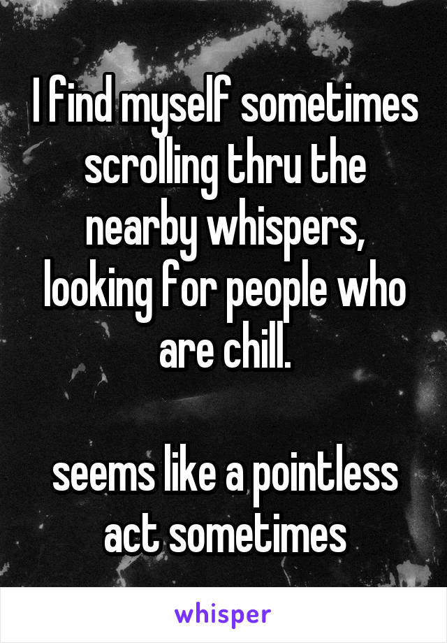 I find myself sometimes scrolling thru the nearby whispers, looking for people who are chill.

seems like a pointless act sometimes