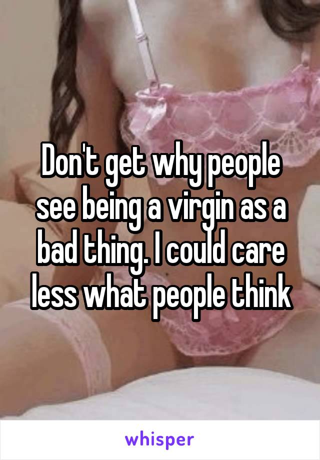 Don't get why people see being a virgin as a bad thing. I could care less what people think