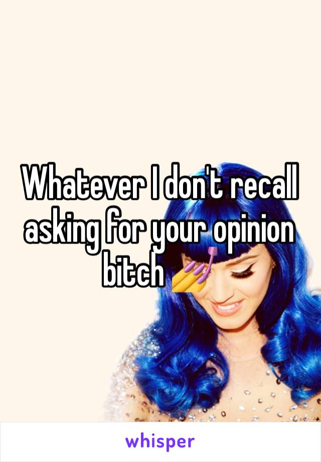 Whatever I don't recall asking for your opinion bitch 💅