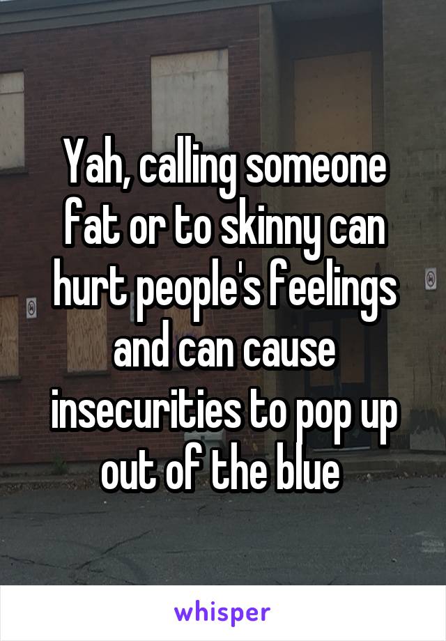 Yah, calling someone fat or to skinny can hurt people's feelings and can cause insecurities to pop up out of the blue 