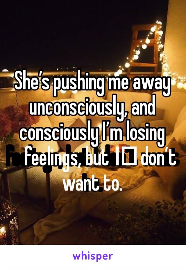 She’s pushing me away unconsciously, and consciously I’m losing feelings, but I️ don’t want to. 