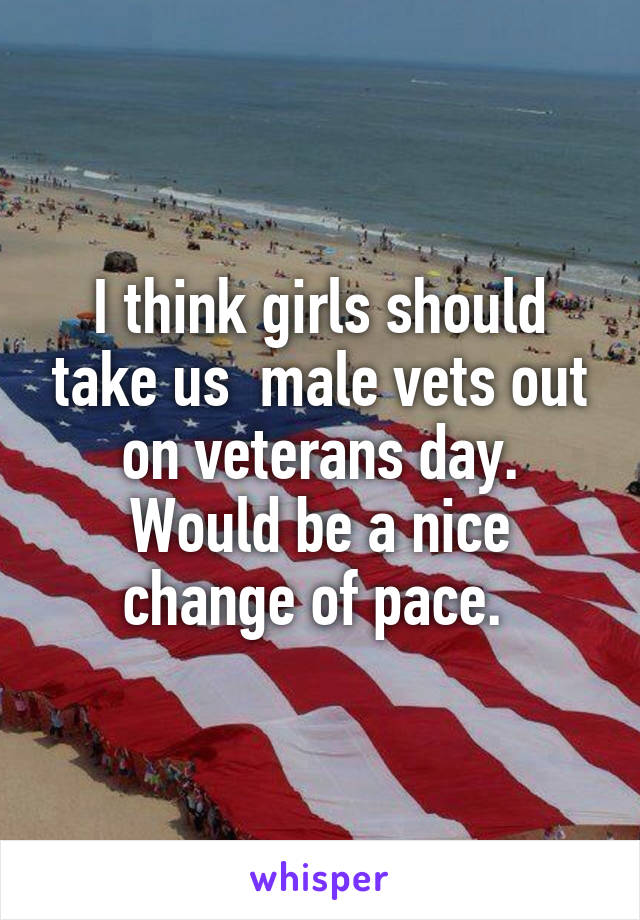 I think girls should take us  male vets out on veterans day. Would be a nice change of pace. 