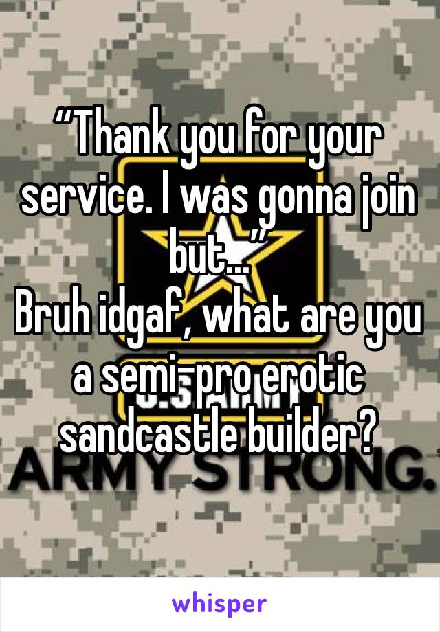 “Thank you for your service. I was gonna join but...”
Bruh idgaf, what are you a semi-pro erotic sandcastle builder?
