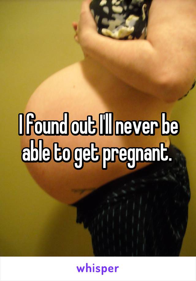 I found out I'll never be able to get pregnant. 