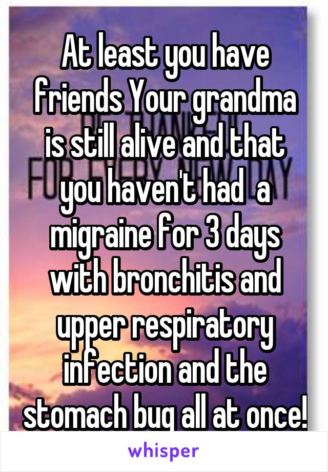 At least you have friends Your grandma is still alive and that you haven't had  a migraine for 3 days with bronchitis and upper respiratory infection and the stomach bug all at once!
