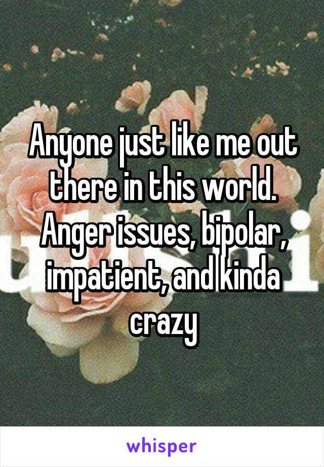 Anyone just like me out there in this world.
Anger issues, bipolar, impatient, and kinda crazy