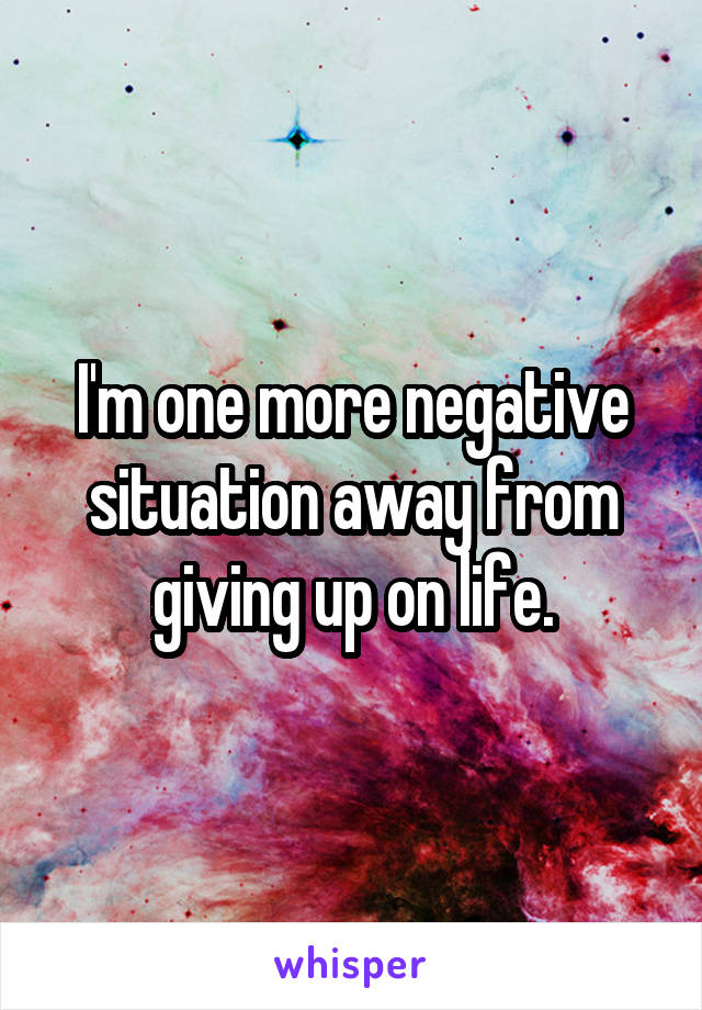 I'm one more negative situation away from giving up on life.