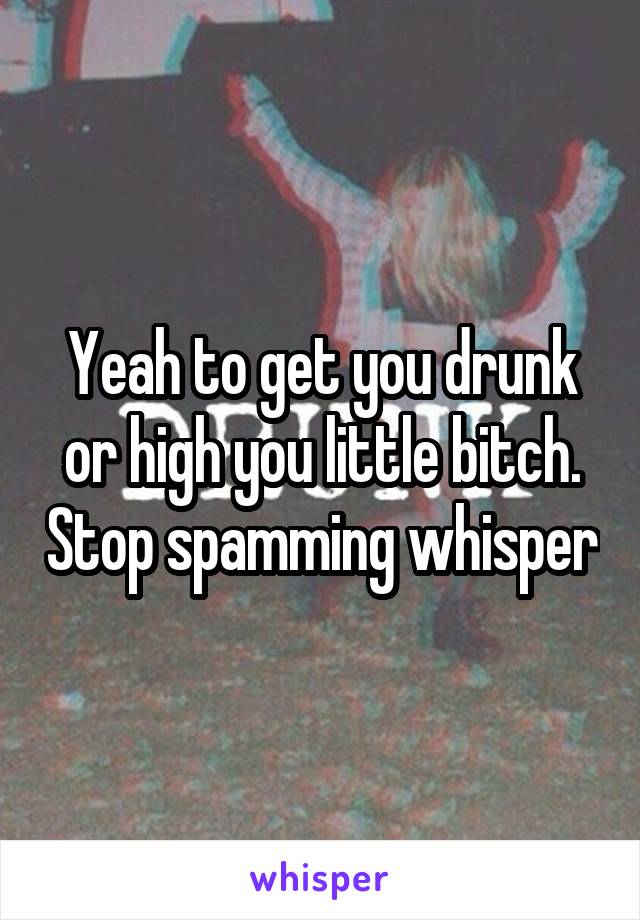 Yeah to get you drunk or high you little bitch. Stop spamming whisper
