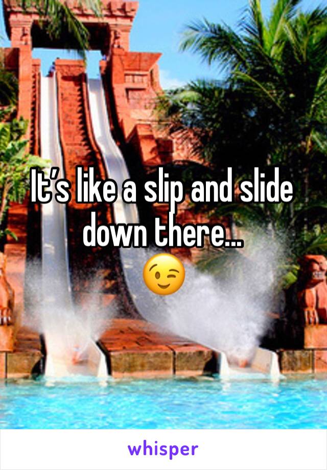 Itâ€™s like a slip and slide down there... 
ðŸ˜‰