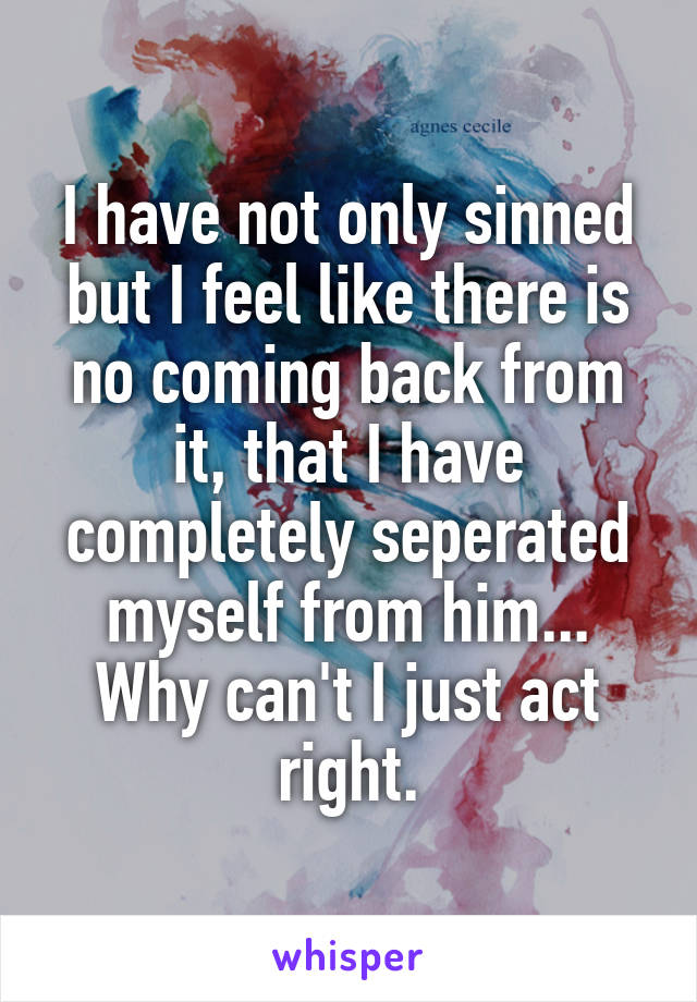 I have not only sinned but I feel like there is no coming back from it, that I have completely seperated myself from him... Why can't I just act right.