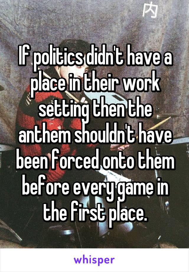 If politics didn't have a place in their work setting then the anthem shouldn't have been forced onto them before every game in the first place.