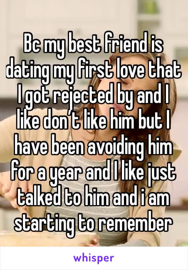 Bc my best friend is dating my first love that I got rejected by and I like don’t like him but I have been avoiding him for a year and I like just talked to him and i am starting to remember 