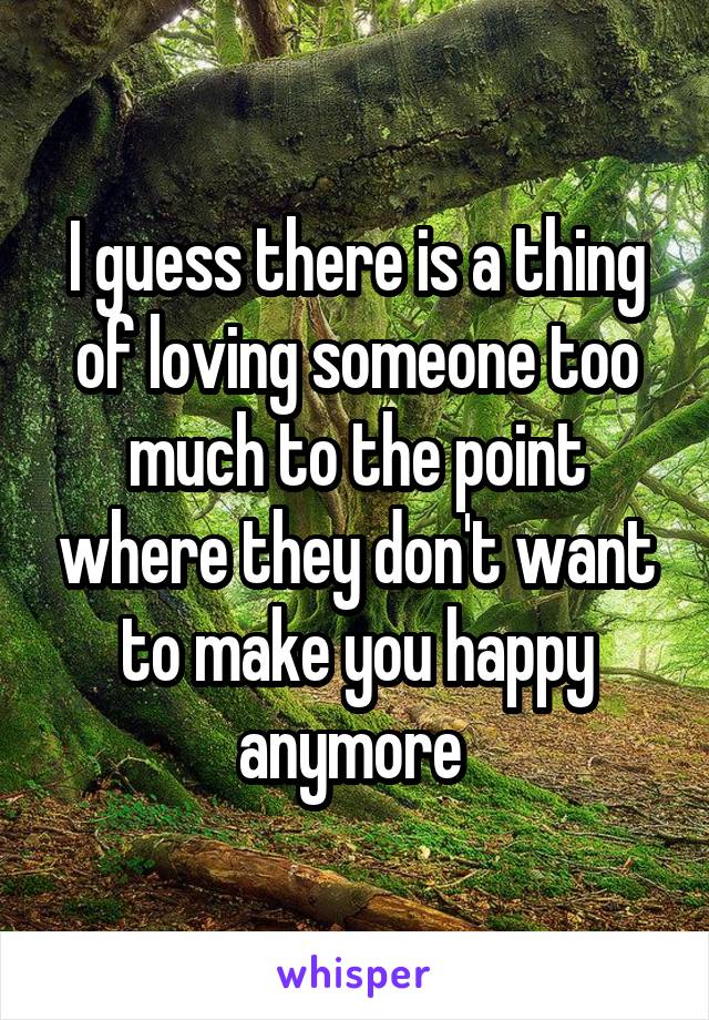 I guess there is a thing of loving someone too much to the point where they don't want to make you happy anymore 