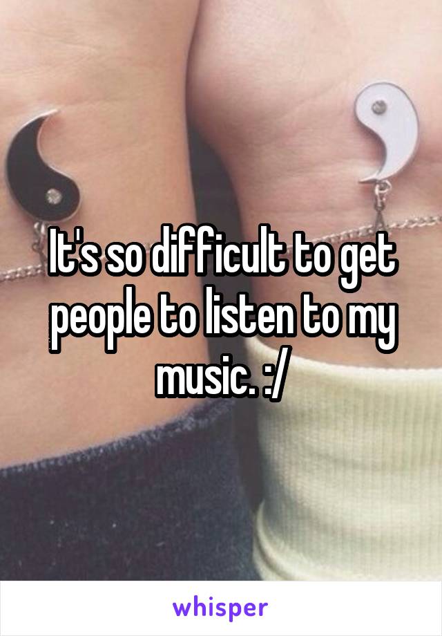 It's so difficult to get people to listen to my music. :/