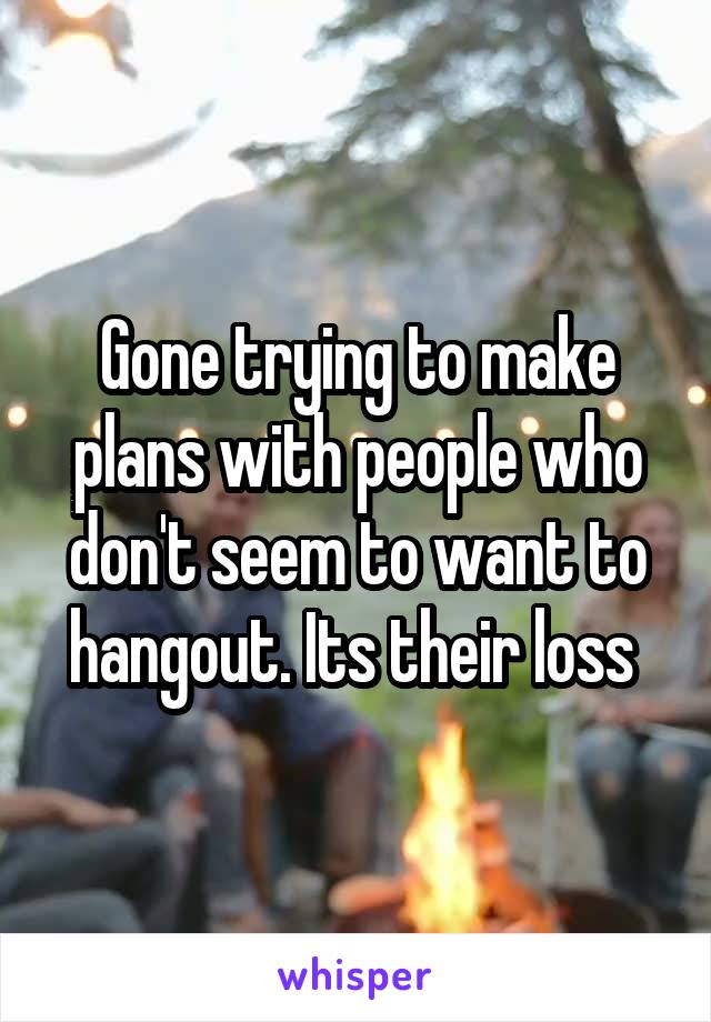 Gone trying to make plans with people who don't seem to want to hangout. Its their loss 