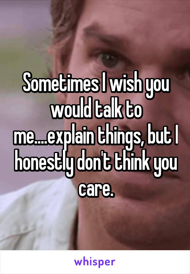 Sometimes I wish you would talk to me....explain things, but I honestly don't think you care.