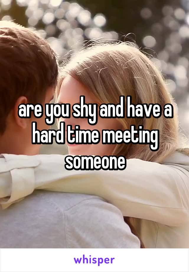 are you shy and have a hard time meeting someone
