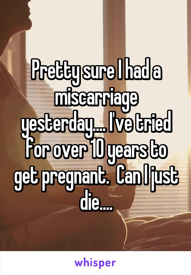 Pretty sure I had a miscarriage yesterday.... I've tried for over 10 years to get pregnant.  Can I just die....