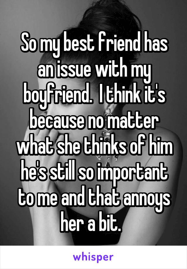 So my best friend has an issue with my boyfriend.  I think it's because no matter what she thinks of him he's still so important to me and that annoys her a bit.  
