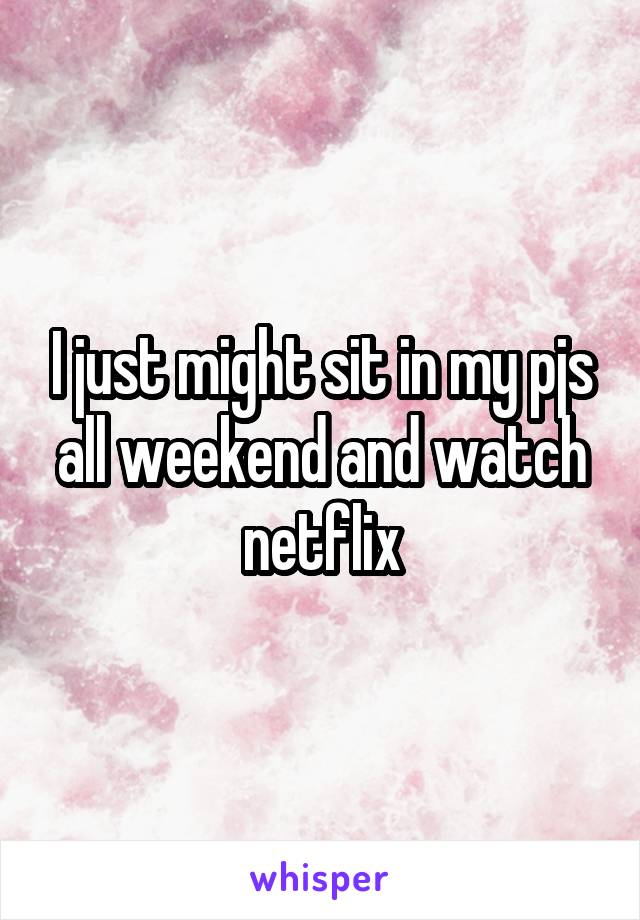 I just might sit in my pjs all weekend and watch netflix