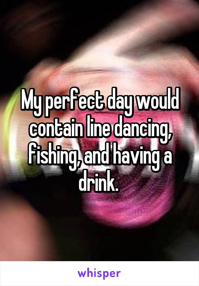 My perfect day would contain line dancing, fishing, and having a drink. 