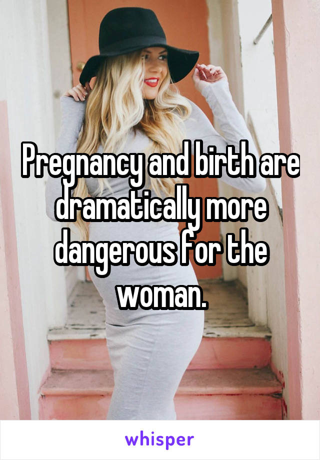 Pregnancy and birth are dramatically more dangerous for the woman.