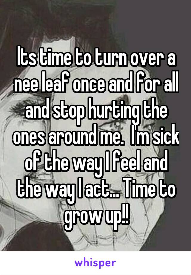 Its time to turn over a nee leaf once and for all and stop hurting the ones around me.  I'm sick of the way I feel and the way I act... Time to grow up!!