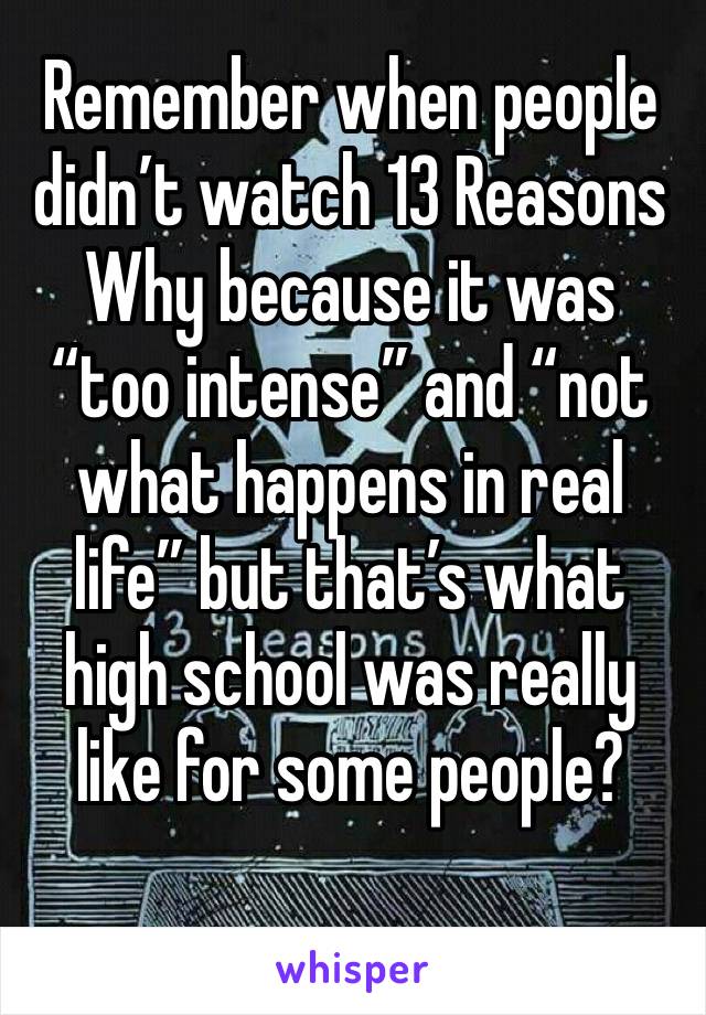 Remember when people didn’t watch 13 Reasons Why because it was “too intense” and “not what happens in real life” but that’s what high school was really like for some people?