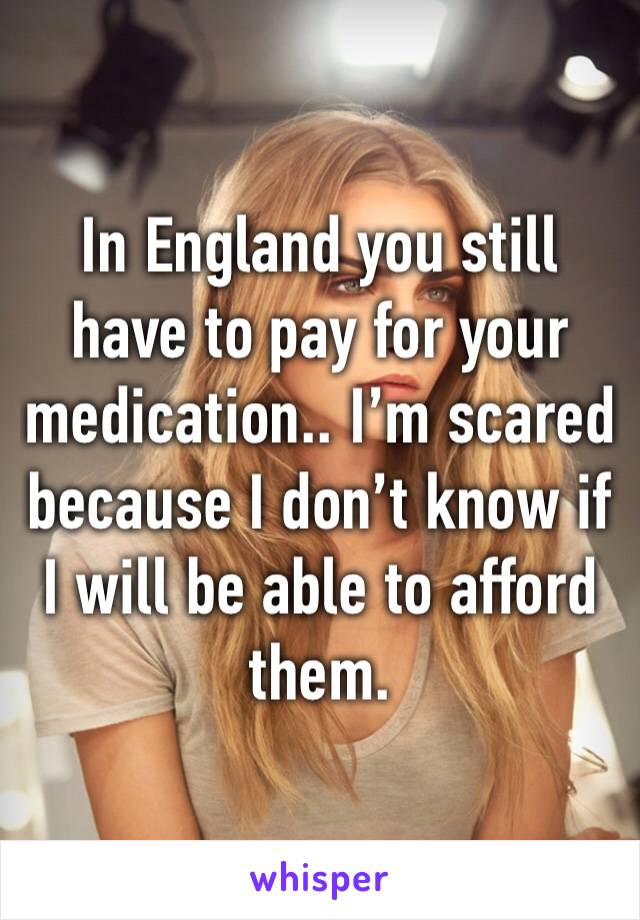 In England you still have to pay for your medication.. I’m scared because I don’t know if I will be able to afford them.