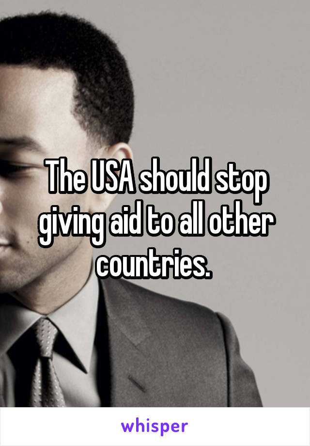 The USA should stop giving aid to all other countries. 