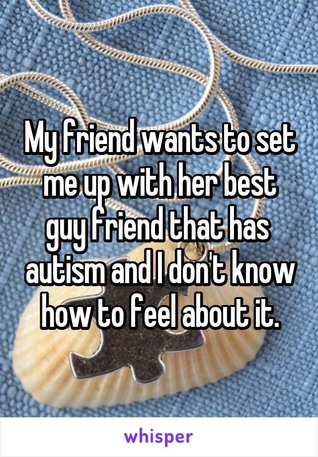 My friend wants to set me up with her best guy friend that has  autism and I don't know how to feel about it.