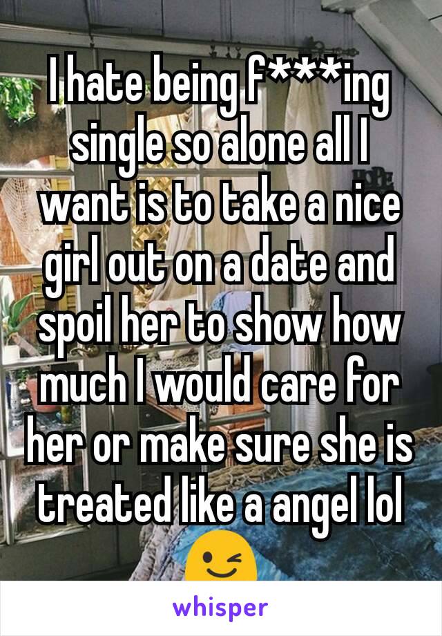 I hate being f***ing single so alone all I want is to take a nice girl out on a date and spoil her to show how much I would care for her or make sure she is treated like a angel lol 😉